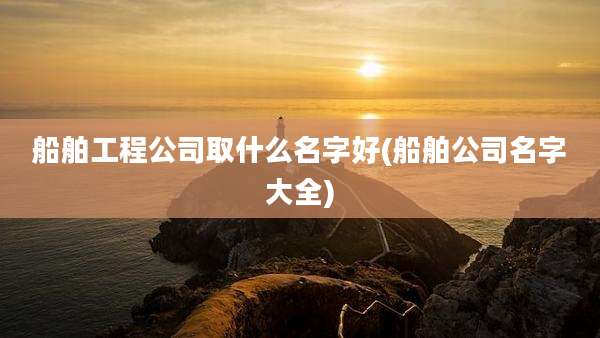 船舶工程公司取什么名字好(船舶公司名字大全)