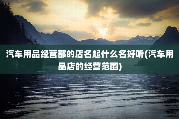 汽车用品经营部的店名起什么名好听(汽车用品店的经营范围)