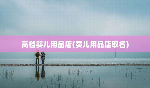 高档婴儿用品店(婴儿用品店取名)