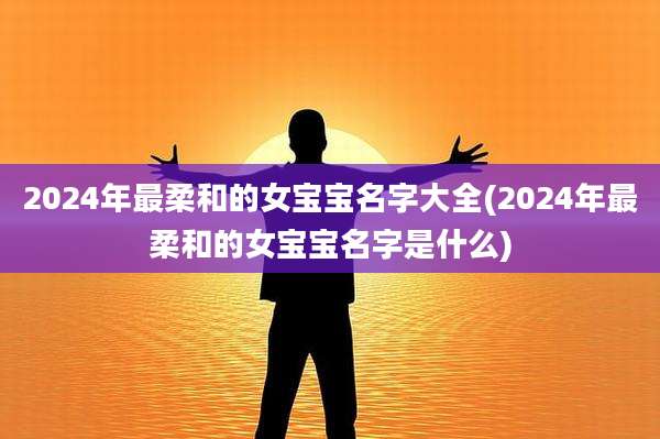 2024年最柔和的女宝宝名字大全(2024年最柔和的女宝宝名字是什么)