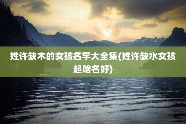 姓许缺木的女孩名字大全集(姓许缺水女孩起啥名好)