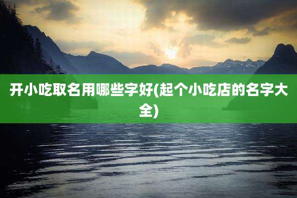 开小吃取名用哪些字好(起个小吃店的名字大全)