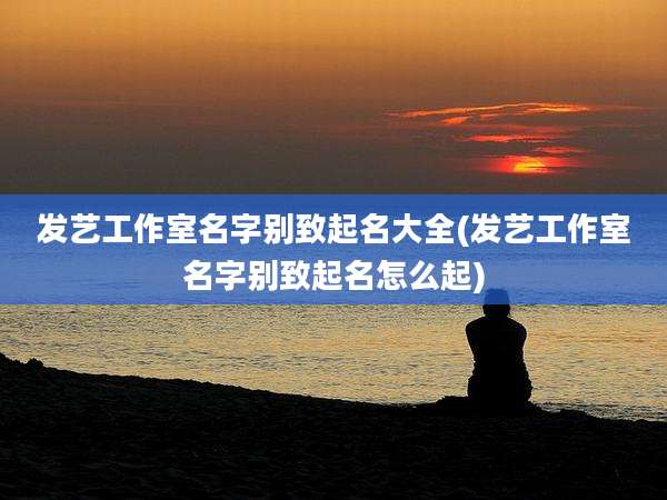 发艺工作室名字别致起名大全(发艺工作室名字别致起名怎么起)