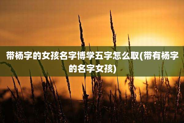 带杨字的女孩名字博学五字怎么取(带有杨字的名字女孩)