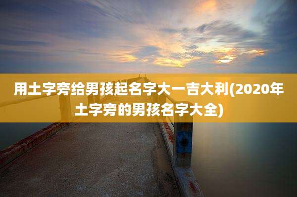 用土字旁给男孩起名字大一吉大利(2020年土字旁的男孩名字大全)
