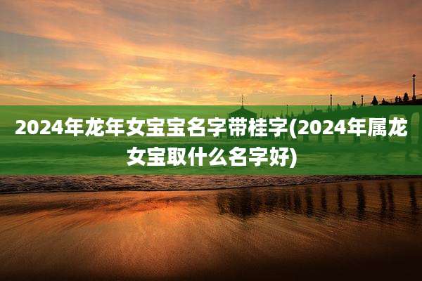 2024年龙年女宝宝名字带桂字(2024年属龙女宝取什么名字好)