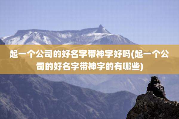 起一个公司的好名字带神字好吗(起一个公司的好名字带神字的有哪些)