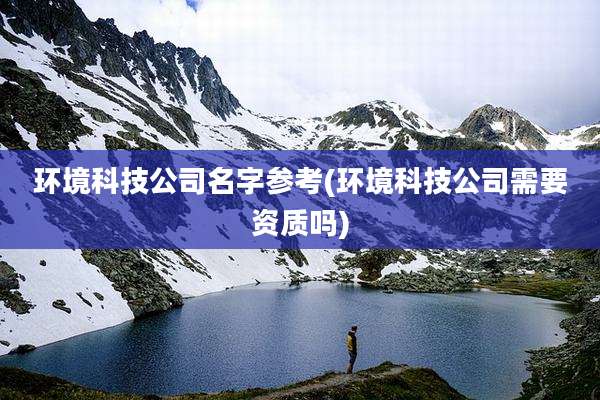 环境科技公司名字参考(环境科技公司需要资质吗)