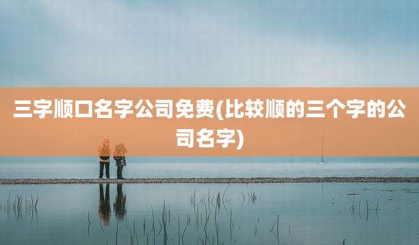 三字顺口名字公司免费(比较顺的三个字的公司名字)