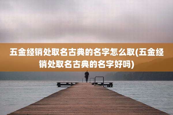 五金经销处取名古典的名字怎么取(五金经销处取名古典的名字好吗)