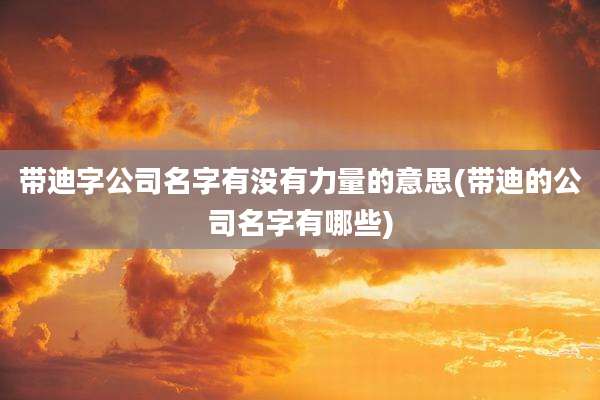 带迪字公司名字有没有力量的意思(带迪的公司名字有哪些)