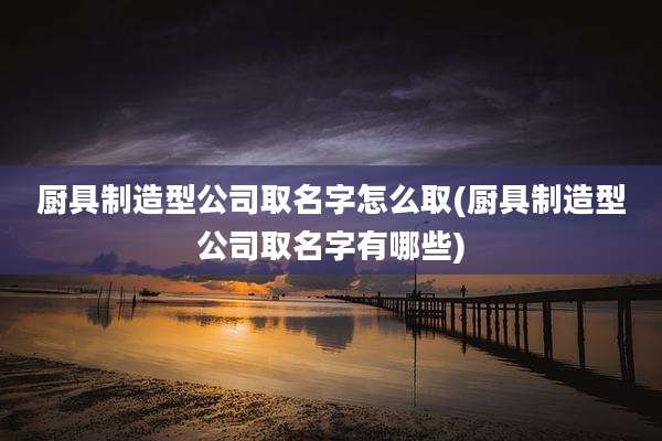 厨具制造型公司取名字怎么取(厨具制造型公司取名字有哪些)
