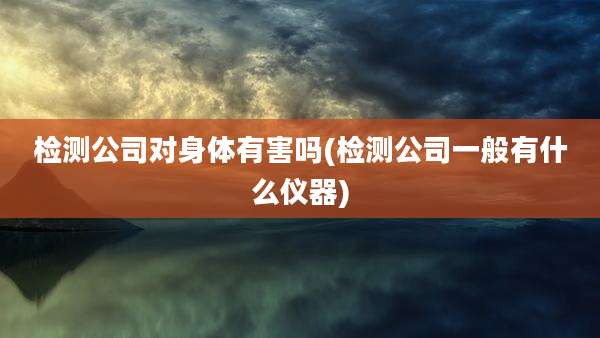 检测公司对身体有害吗(检测公司一般有什么仪器)