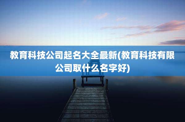 教育科技公司起名大全最新(教育科技有限公司取什么名字好)