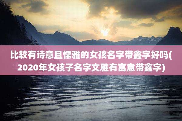 比较有诗意且儒雅的女孩名字带鑫字好吗(2020年女孩子名字文雅有寓意带鑫字)