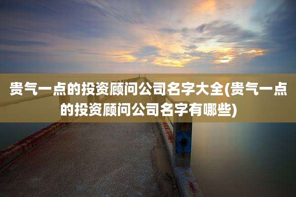 贵气一点的投资顾问公司名字大全(贵气一点的投资顾问公司名字有哪些)