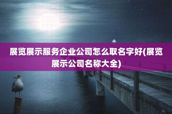 展览展示服务企业公司怎么取名字好(展览展示公司名称大全)