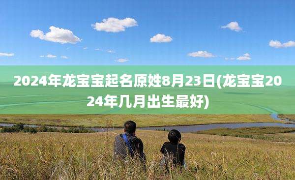 2024年龙宝宝起名原姓8月23日(龙宝宝2024年几月出生最好)