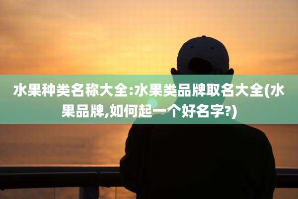 水果种类名称大全:水果类品牌取名大全(水果品牌,如何起一个好名字?)
