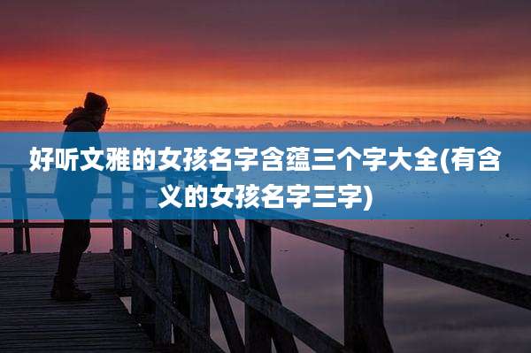 好听文雅的女孩名字含蕴三个字大全(有含义的女孩名字三字)