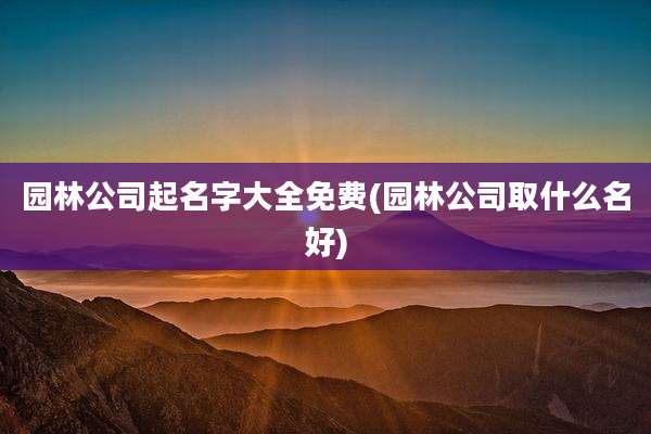 园林公司起名字大全免费(园林公司取什么名好)
