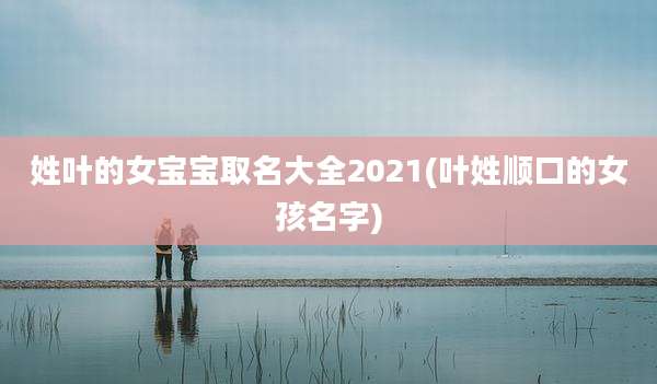 姓叶的女宝宝取名大全2021(叶姓顺口的女孩名字)