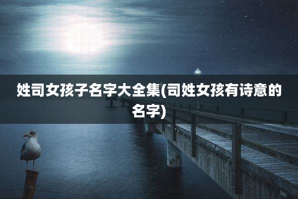 姓司女孩子名字大全集(司姓女孩有诗意的名字)