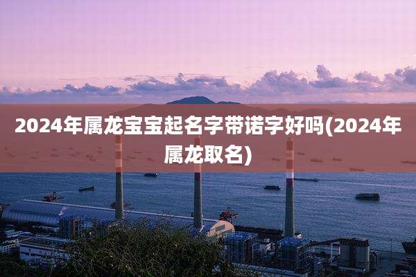 2024年属龙宝宝起名字带诺字好吗(2024年属龙取名)