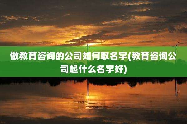 做教育咨询的公司如何取名字(教育咨询公司起什么名字好)
