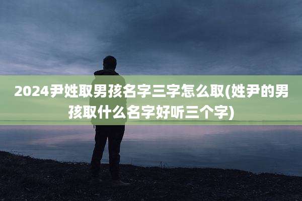 2024尹姓取男孩名字三字怎么取(姓尹的男孩取什么名字好听三个字)
