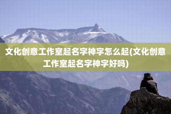 文化创意工作室起名字神字怎么起(文化创意工作室起名字神字好吗)