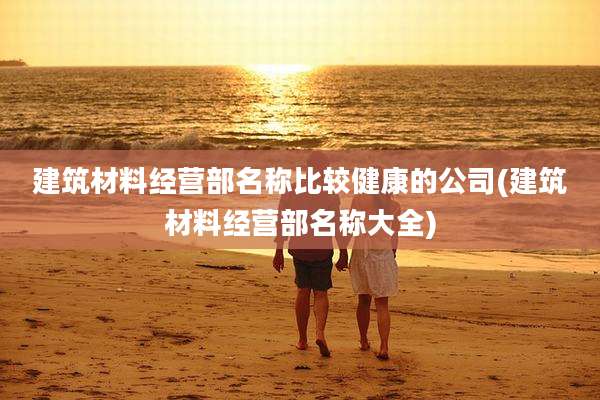 建筑材料经营部名称比较健康的公司(建筑材料经营部名称大全)