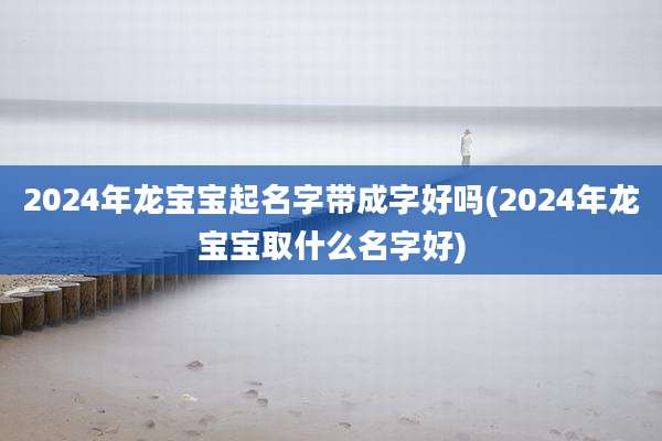 2024年龙宝宝起名字带成字好吗(2024年龙宝宝取什么名字好)