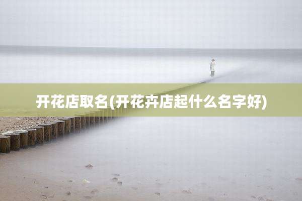 开花店取名(开花卉店起什么名字好)