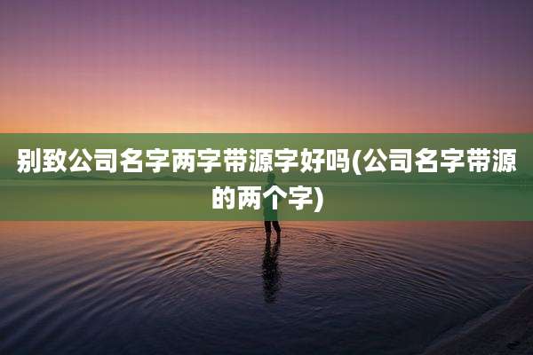 别致公司名字两字带源字好吗(公司名字带源的两个字)