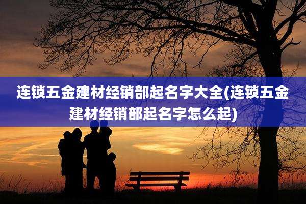 连锁五金建材经销部起名字大全(连锁五金建材经销部起名字怎么起)