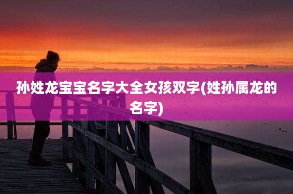 孙姓龙宝宝名字大全女孩双字(姓孙属龙的名字)