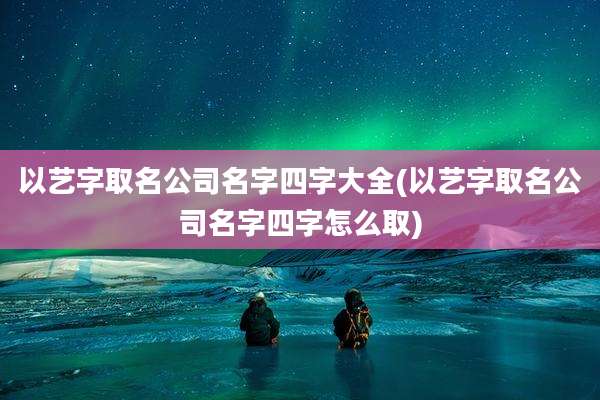 以艺字取名公司名字四字大全(以艺字取名公司名字四字怎么取)