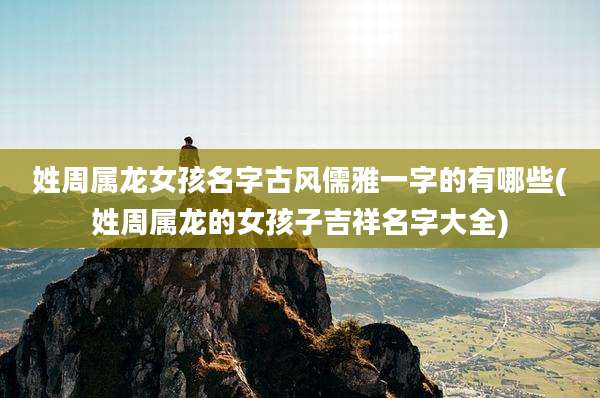 姓周属龙女孩名字古风儒雅一字的有哪些(姓周属龙的女孩子吉祥名字大全)