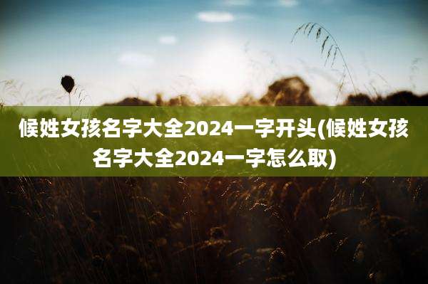 候姓女孩名字大全2024一字开头(候姓女孩名字大全2024一字怎么取)