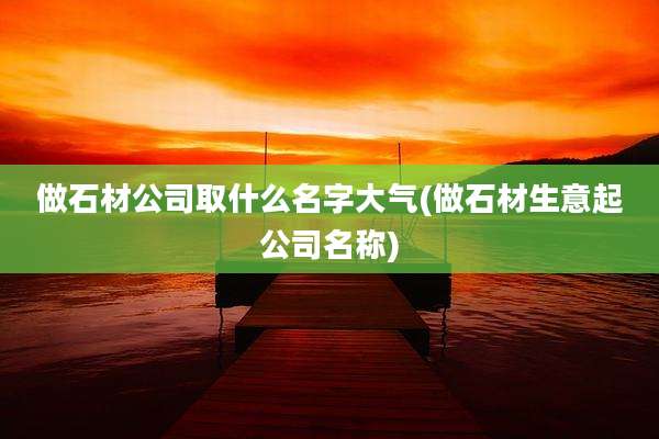 做石材公司取什么名字大气(做石材生意起公司名称)
