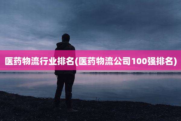 医药物流行业排名(医药物流公司100强排名)