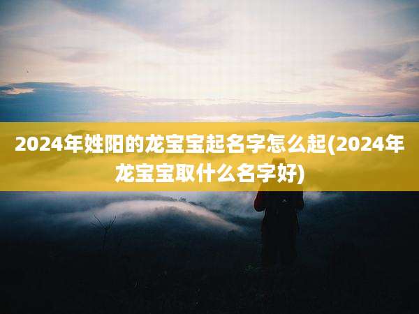 2024年姓阳的龙宝宝起名字怎么起(2024年龙宝宝取什么名字好)
