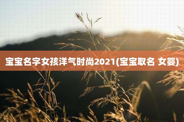 宝宝名字女孩洋气时尚2021(宝宝取名 女婴)