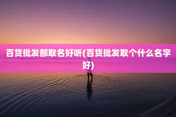 百货批发部取名好听(百货批发取个什么名字好)