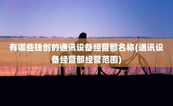 有哪些独创的通讯设备经营部名称(通讯设备经营部经营范围)
