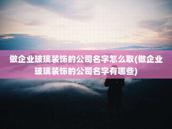 做企业玻璃装饰的公司名字怎么取(做企业玻璃装饰的公司名字有哪些)