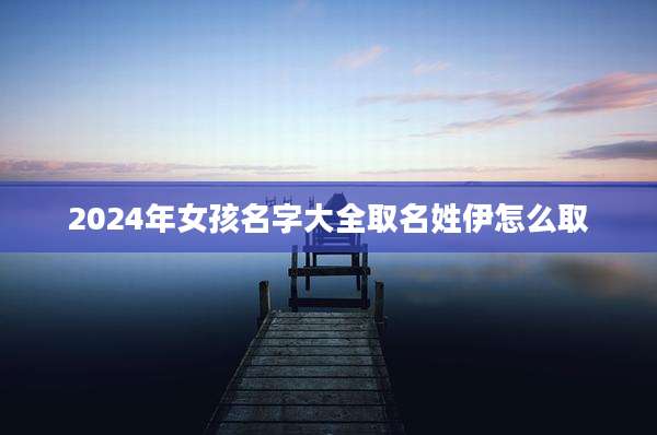 2024年女孩名字大全取名姓伊怎么取