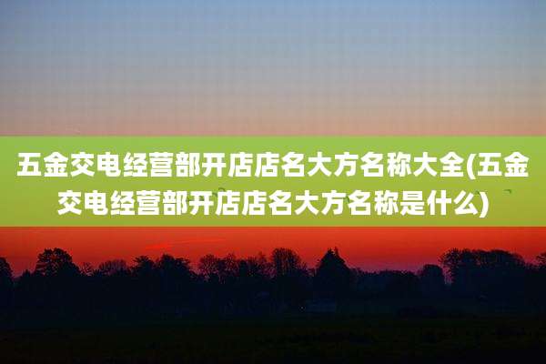 五金交电经营部开店店名大方名称大全(五金交电经营部开店店名大方名称是什么)