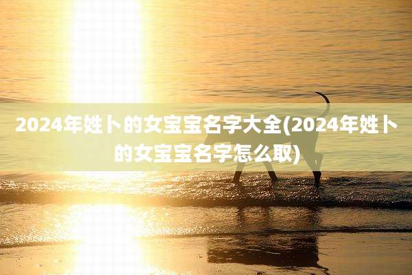 2024年姓卜的女宝宝名字大全(2024年姓卜的女宝宝名字怎么取)